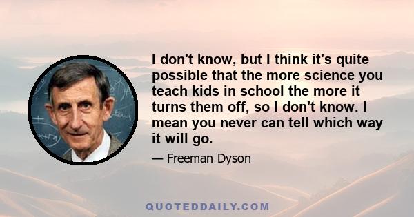 I don't know, but I think it's quite possible that the more science you teach kids in school the more it turns them off, so I don't know. I mean you never can tell which way it will go.