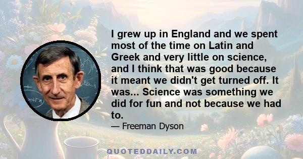 I grew up in England and we spent most of the time on Latin and Greek and very little on science, and I think that was good because it meant we didn't get turned off. It was... Science was something we did for fun and