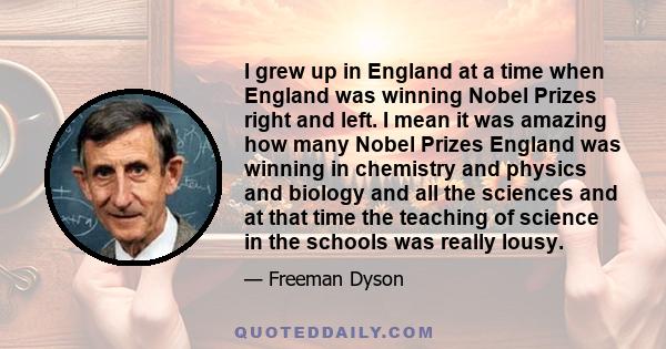 I grew up in England at a time when England was winning Nobel Prizes right and left. I mean it was amazing how many Nobel Prizes England was winning in chemistry and physics and biology and all the sciences and at that