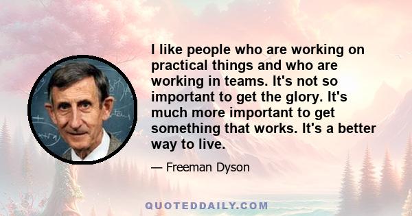 I like people who are working on practical things and who are working in teams. It's not so important to get the glory. It's much more important to get something that works. It's a better way to live.