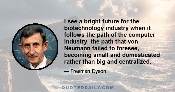 I see a bright future for the biotechnology industry when it follows the path of the computer industry, the path that von Neumann failed to foresee, becoming small and domesticated rather than big and centralized.