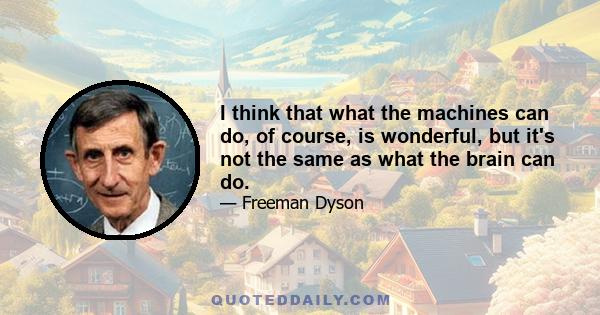 I think that what the machines can do, of course, is wonderful, but it's not the same as what the brain can do.