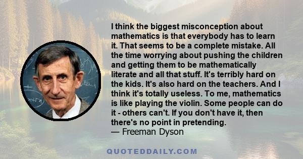 I think the biggest misconception about mathematics is that everybody has to learn it. That seems to be a complete mistake. All the time worrying about pushing the children and getting them to be mathematically literate 