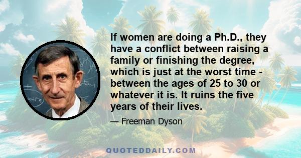 If women are doing a Ph.D., they have a conflict between raising a family or finishing the degree, which is just at the worst time - between the ages of 25 to 30 or whatever it is. It ruins the five years of their lives.