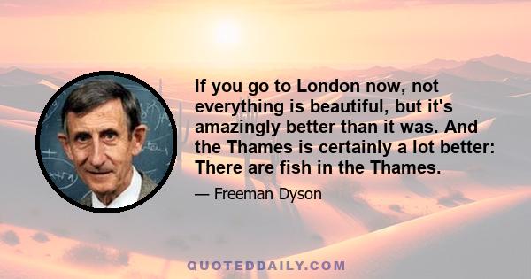 If you go to London now, not everything is beautiful, but it's amazingly better than it was. And the Thames is certainly a lot better: There are fish in the Thames.