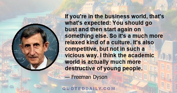 If you're in the business world, that's what's expected: You should go bust and then start again on something else. So it's a much more relaxed kind of a culture. It's also competitive, but not in such a vicious way. I