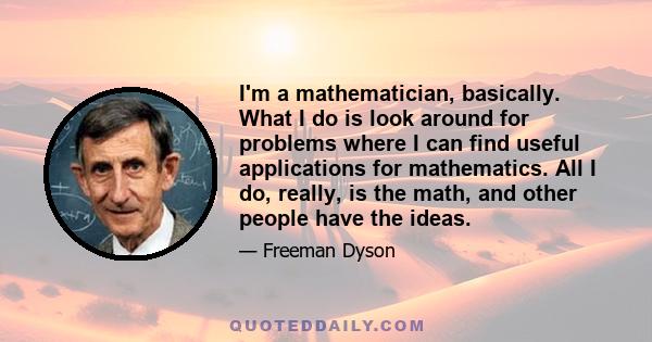 I'm a mathematician, basically. What I do is look around for problems where I can find useful applications for mathematics. All I do, really, is the math, and other people have the ideas.