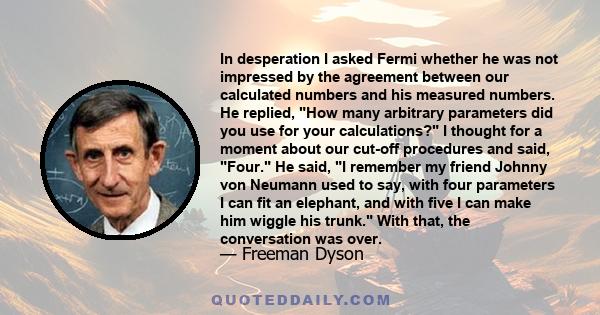 In desperation I asked Fermi whether he was not impressed by the agreement between our calculated numbers and his measured numbers. He replied, How many arbitrary parameters did you use for your calculations? I thought