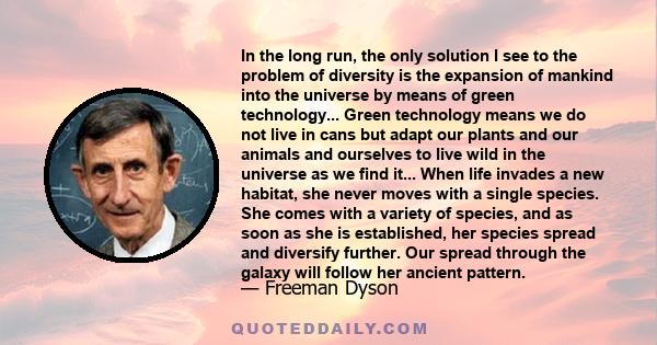 In the long run, the only solution I see to the problem of diversity is the expansion of mankind into the universe by means of green technology... Green technology means we do not live in cans but adapt our plants and