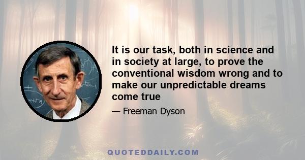 It is our task, both in science and in society at large, to prove the conventional wisdom wrong and to make our unpredictable dreams come true