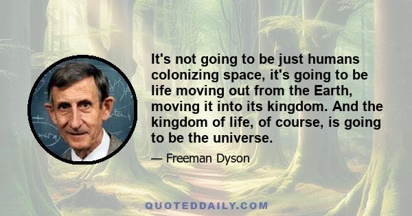 It's not going to be just humans colonizing space, it's going to be life moving out from the Earth, moving it into its kingdom. And the kingdom of life, of course, is going to be the universe.