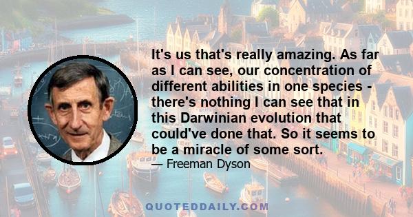 It's us that's really amazing. As far as I can see, our concentration of different abilities in one species - there's nothing I can see that in this Darwinian evolution that could've done that. So it seems to be a