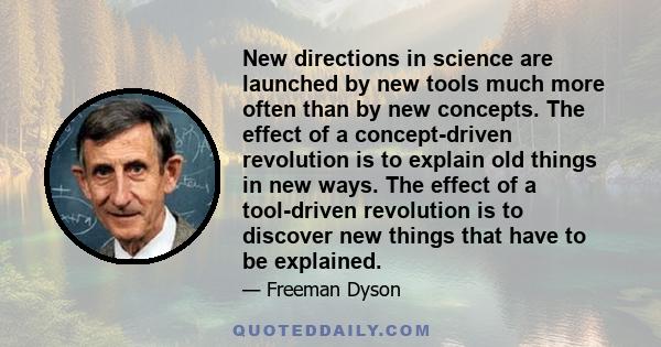 New directions in science are launched by new tools much more often than by new concepts. The effect of a concept-driven revolution is to explain old things in new ways. The effect of a tool-driven revolution is to