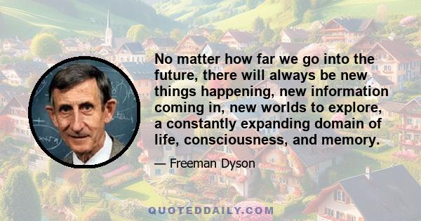 No matter how far we go into the future, there will always be new things happening, new information coming in, new worlds to explore, a constantly expanding domain of life, consciousness, and memory.