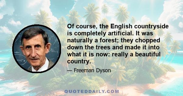 Of course, the English countryside is completely artificial. It was naturally a forest; they chopped down the trees and made it into what it is now: really a beautiful country.