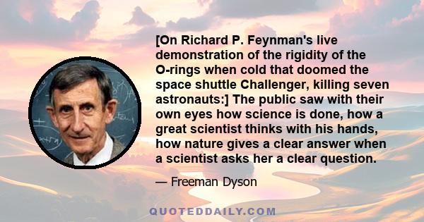 [On Richard P. Feynman's live demonstration of the rigidity of the O-rings when cold that doomed the space shuttle Challenger, killing seven astronauts:] The public saw with their own eyes how science is done, how a