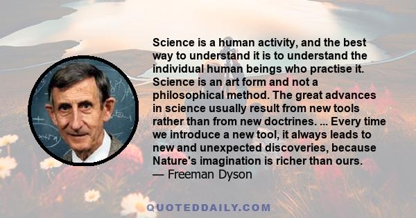 Science is a human activity, and the best way to understand it is to understand the individual human beings who practise it. Science is an art form and not a philosophical method. The great advances in science usually