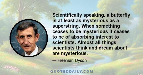 Scientifically speaking, a butterfly is at least as mysterious as a superstring. When something ceases to be mysterious it ceases to be of absorbing interest to scientists. Almost all things scientists think and dream