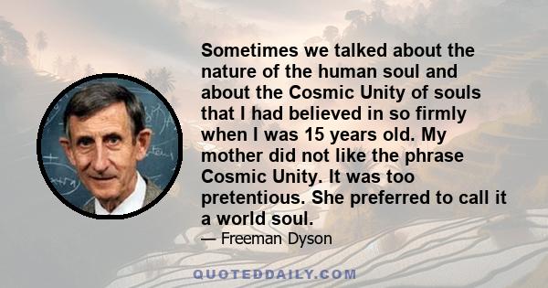 Sometimes we talked about the nature of the human soul and about the Cosmic Unity of souls that I had believed in so firmly when I was 15 years old. My mother did not like the phrase Cosmic Unity. It was too