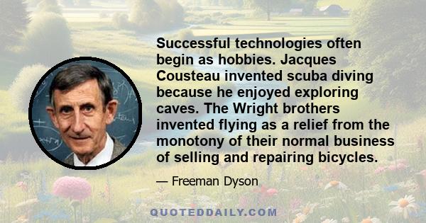 Successful technologies often begin as hobbies. Jacques Cousteau invented scuba diving because he enjoyed exploring caves. The Wright brothers invented flying as a relief from the monotony of their normal business of