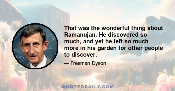 That was the wonderful thing about Ramanujan. He discovered so much, and yet he left so much more in his garden for other people to discover.