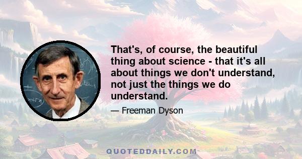 That's, of course, the beautiful thing about science - that it's all about things we don't understand, not just the things we do understand.