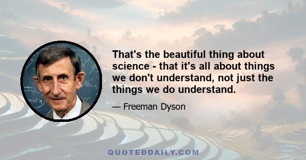 That's the beautiful thing about science - that it's all about things we don't understand, not just the things we do understand.