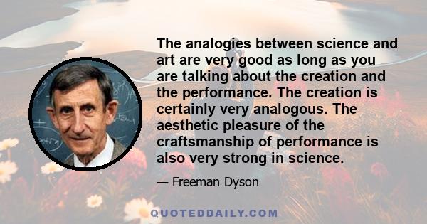 The analogies between science and art are very good as long as you are talking about the creation and the performance. The creation is certainly very analogous. The aesthetic pleasure of the craftsmanship of performance 