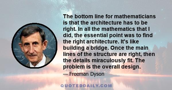 The bottom line for mathematicians is that the architecture has to be right. In all the mathematics that I did, the essential point was to find the right architecture. It's like building a bridge. Once the main lines of 