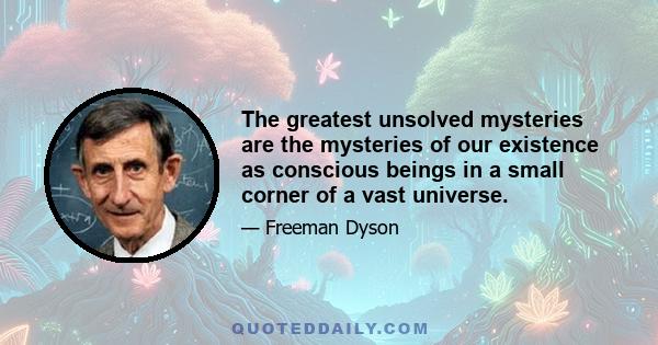 The greatest unsolved mysteries are the mysteries of our existence as conscious beings in a small corner of a vast universe.