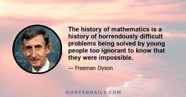 The history of mathematics is a history of horrendously difficult problems being solved by young people too ignorant to know that they were impossible.