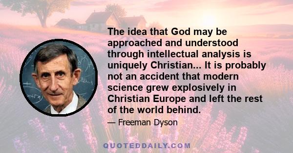 The idea that God may be approached and understood through intellectual analysis is uniquely Christian... It is probably not an accident that modern science grew explosively in Christian Europe and left the rest of the