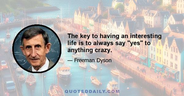 The key to having an interesting life is to always say yes to anything crazy.