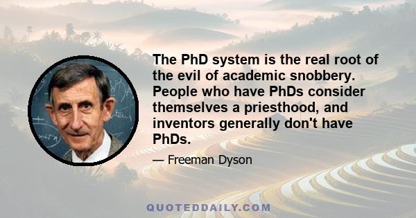 The PhD system is the real root of the evil of academic snobbery. People who have PhDs consider themselves a priesthood, and inventors generally don't have PhDs.