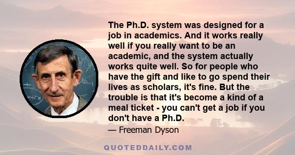 The Ph.D. system was designed for a job in academics. And it works really well if you really want to be an academic, and the system actually works quite well. So for people who have the gift and like to go spend their