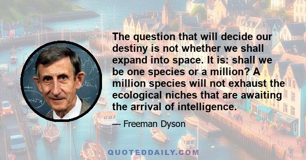 The question that will decide our destiny is not whether we shall expand into space. It is: shall we be one species or a million? A million species will not exhaust the ecological niches that are awaiting the arrival of 