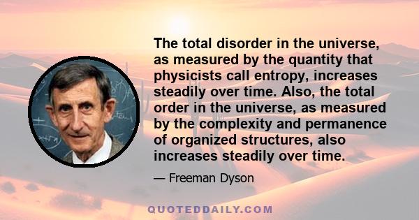 The total disorder in the universe, as measured by the quantity that physicists call entropy, increases steadily over time. Also, the total order in the universe, as measured by the complexity and permanence of