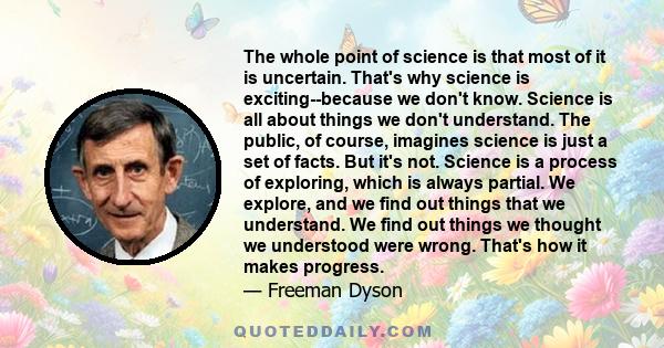 The whole point of science is that most of it is uncertain. That's why science is exciting--because we don't know. Science is all about things we don't understand. The public, of course, imagines science is just a set