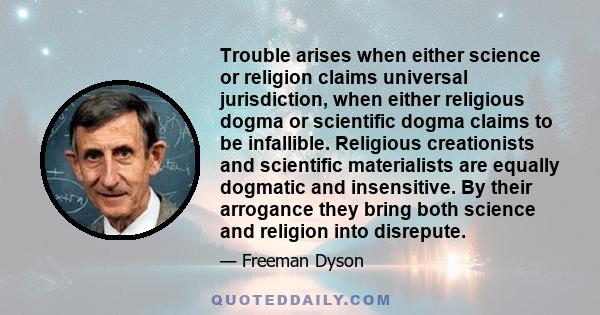 Trouble arises when either science or religion claims universal jurisdiction, when either religious dogma or scientific dogma claims to be infallible. Religious creationists and scientific materialists are equally