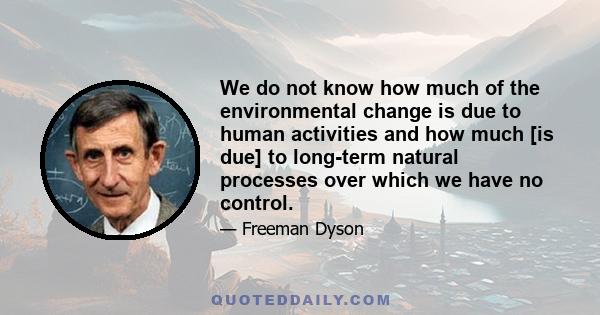 We do not know how much of the environmental change is due to human activities and how much [is due] to long-term natural processes over which we have no control.