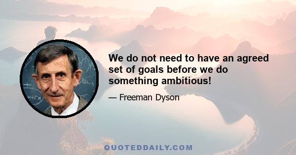 We do not need to have an agreed set of goals before we do something ambitious!