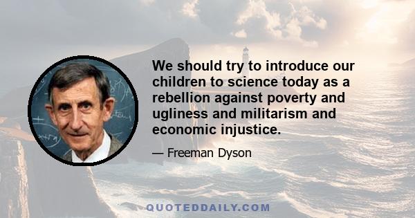 We should try to introduce our children to science today as a rebellion against poverty and ugliness and militarism and economic injustice.