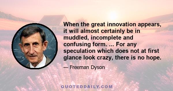 When the great innovation appears, it will almost certainly be in muddled, incomplete and confusing form. ... For any speculation which does not at first glance look crazy, there is no hope.