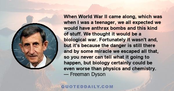 When World War II came along, which was when I was a teenager, we all expected we would have anthrax bombs and this kind of stuff. We thought it would be a biological war. Fortunately it wasn't and, but it's because the 