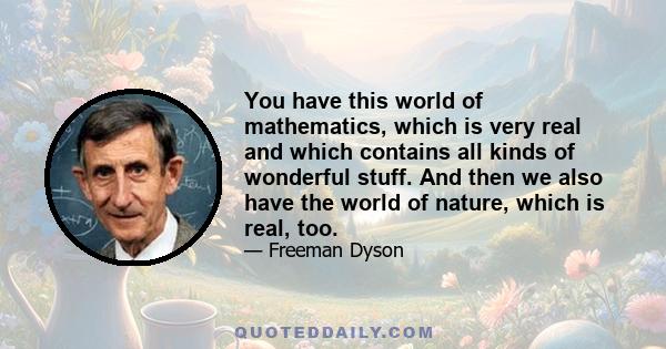 You have this world of mathematics, which is very real and which contains all kinds of wonderful stuff. And then we also have the world of nature, which is real, too. And that, by some miracle, the language that nature