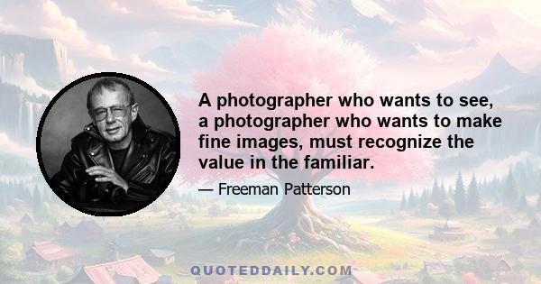 A photographer who wants to see, a photographer who wants to make fine images, must recognize the value in the familiar.