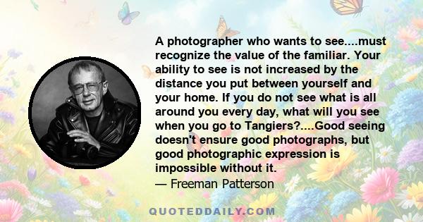 A photographer who wants to see....must recognize the value of the familiar. Your ability to see is not increased by the distance you put between yourself and your home. If you do not see what is all around you every