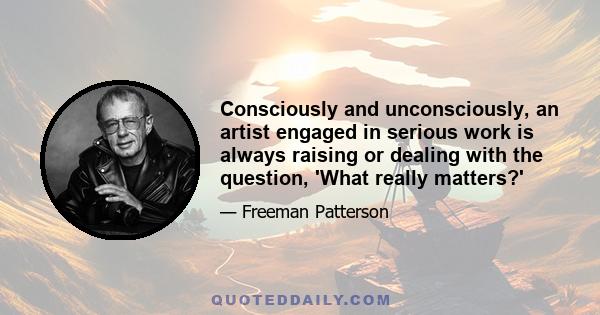 Consciously and unconsciously, an artist engaged in serious work is always raising or dealing with the question, 'What really matters?'