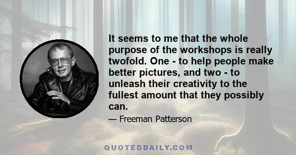 It seems to me that the whole purpose of the workshops is really twofold. One - to help people make better pictures, and two - to unleash their creativity to the fullest amount that they possibly can.