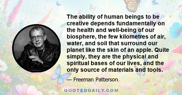 The ability of human beings to be creative depends fundamentally on the health and well-being of our biosphere, the few kilometres of air, water, and soil that surround our planet like the skin of an apple. Quite